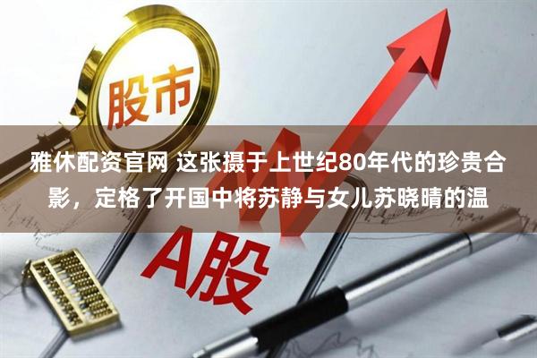 雅休配资官网 这张摄于上世纪80年代的珍贵合影，定格了开国中将苏静与女儿苏晓晴的温