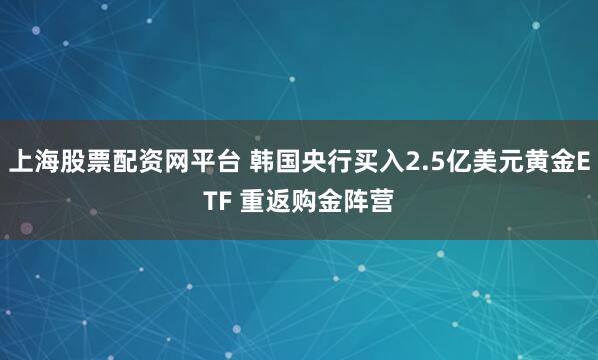 上海股票配资网平台 韩国央行买入2.5亿美元黄金ETF 重返购金阵营