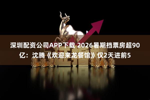 深圳配资公司APP下载 2026暑期档票房超90亿：沈腾《欢迎来龙餐馆》仅2天进前5