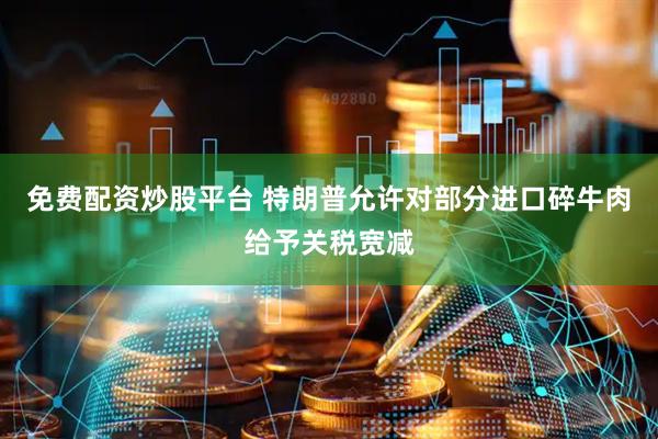 免费配资炒股平台 特朗普允许对部分进口碎牛肉给予关税宽减